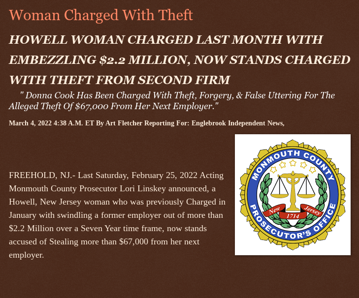 Friday, March 4, 2022
Woman Charged With Theft
HOWELL WOMAN CHARGED LAST MONTH WITH EMBEZZLING $2.2 MILLION, NOW STANDS CHARGED WITH THEFT FROM SECOND FIRM Donna Cook Has Been Charged With Theft, Forgery, &amp; False Uttering For The Alleged Theft Of $67,000 From Her Next Employer.