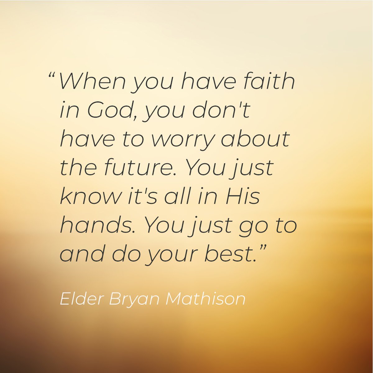 "When you have faith in God, you don't have to worry about the future. You just know it's all in His hands. You just go to and do your best." - Elder Bryan Mathison