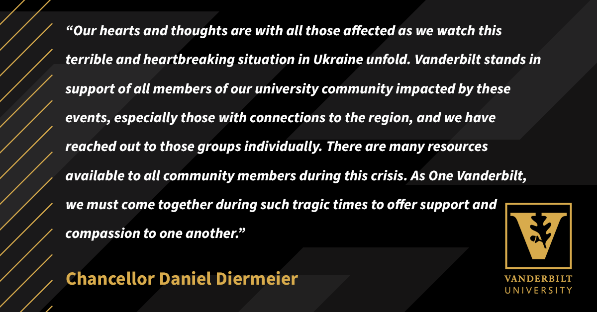 “Our hearts and thoughts are with all those affected as we watch this terrible and heartbreaking situation in Ukraine unfold. Vanderbilt stands in support of all members of our university community impacted by these events, especially those with connections to the region, and we have reached out to those groups individually. There are many resources available to all community members during this crisis. As One Vanderbilt, we must come together during such tragic times to offer support and compassion to one another.” 