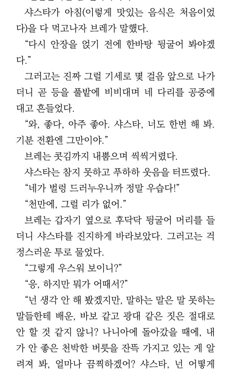 "박차는 벗겨서 안낭에다 넣어 둬.타슈반에 가면 팔 수 있을지도 모르니까."
"..솔직히 말해 줘.내 기분은 신경쓰지 말고.네 생각엔 진짜 자유로운 말들도 풀밭에서 뒹굴 것 같아?"