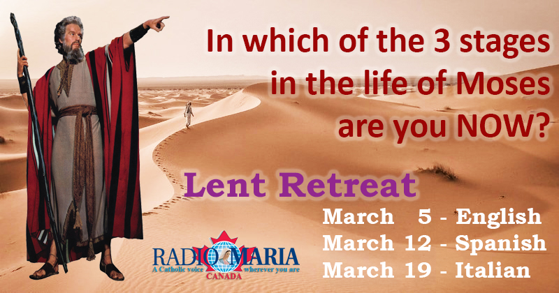 In Which Of The 3 Stages In The Life Of Moses Are You Now?
Moses lived 120 years in 3 stages of 40 years each
- as Prince of Egypt he was SOMEBODY
- as a shepherd he was NOBODY
- guiding the people of Israel to the Promised Land

March
5 ENG
12 ESP
19 ITA
radiomaria.ca/lent/