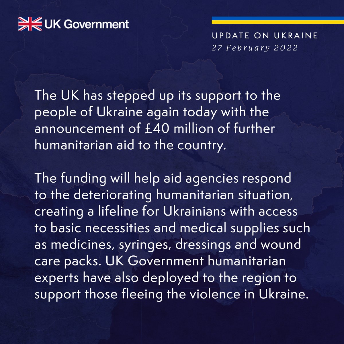 Update on Ukraine, 27 February 2022. The UK has stepped up its support to the people of Ukraine again today with the announcement of £40 million of further humanitarian aid to the country.
 
The funding will help aid agencies respond to the deteriorating humanitarian situation, creating a lifeline for Ukrainians with access 
to basic necessities and medical supplies such as medicines, syringes, dressings and wound care packs. UK Government humanitarian experts have also deployed to the region to support those fleeing the violence in Ukraine.