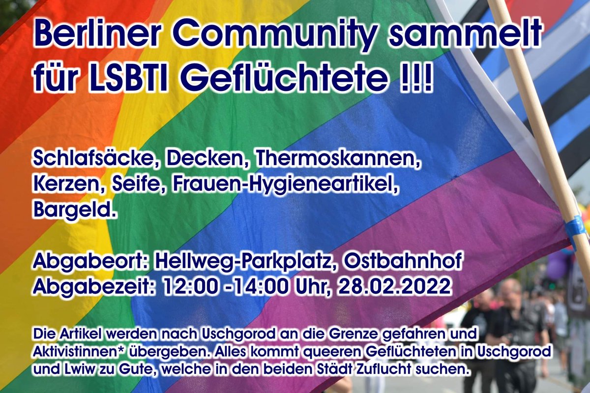 Regenbogenflagge mit viel Text davor:
"Berliner Community sammelt für LSBTI Geflüchtete!!!
Schlafsäcke, Decken, Thermoskannen, Kerzen, Seife, Frauen-Hygiendartikel, Bargeld.

Abgabeort: Hellweg-Parkplatz, Ostbahnhof
Abgabezeit: 12:00-14:00 Uhr, 28.02.2022

Die Artikel werden nach Uschgorod an die Grenze gefahren und Aktivistinnen* übergeben. Alles kommt queeren Geflüchteten in Uschgorod und Lwiw zu Gute, welche in den beiden Städten Zuflucht suchen.