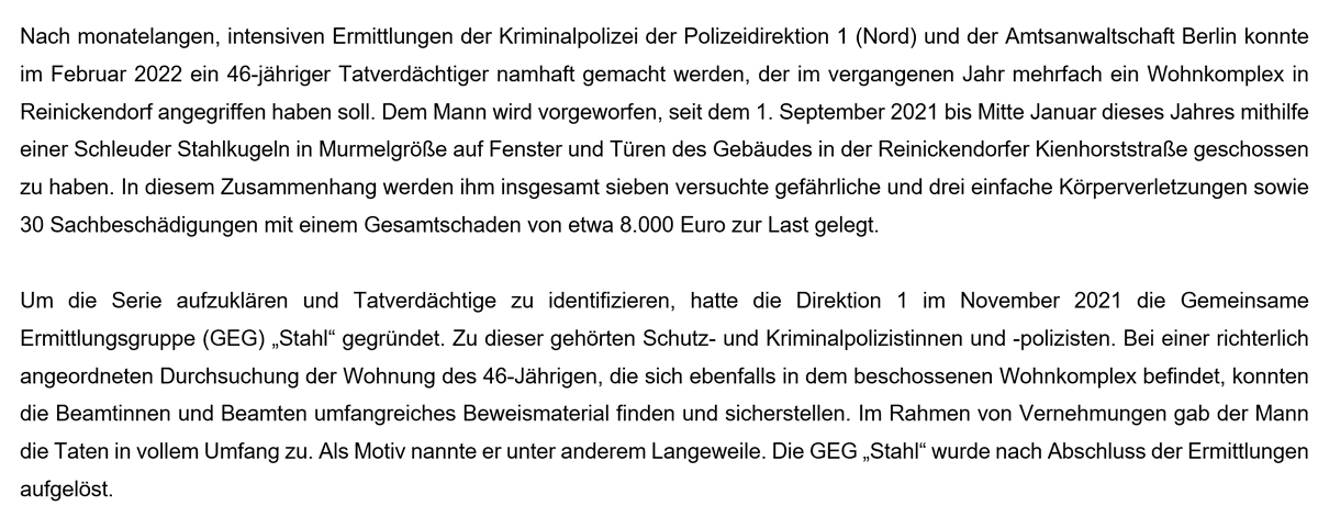 Nach monatelangen, intensiven Ermittlungen der Kriminalpolizei der Polizeidirektion 1 (Nord) und der Amtsanwaltschaft Berlin konnte im Februar 2022 ein 46-jähriger Tatverdächtiger namhaft gemacht werden, der im vergangenen Jahr mehrfach ein Wohnkomplex in Reinickendorf angegriffen haben soll. Dem Mann wird vorgeworfen, seit dem 1. September 2021 bis Mitte Januar dieses Jahres mithilfe einer Schleuder Stahlkugeln in Murmelgröße auf Fenster und Türen des Gebäudes in der Reinickendorfer Kienhorststraße geschossen zu haben. In diesem Zusammenhang werden ihm insgesamt sieben versuchte gefährliche und drei einfache Körperverletzungen sowie 30 Sachbeschädigungen mit einem Gesamtschaden von etwa 8.000 Euro zur Last gelegt. 

Um die Serie aufzuklären und Tatverdächtige zu identifizieren, hatte die Direktion 1 im November 2021 die Gemeinsame Ermittlungsgruppe (GEG) „Stahl“ gegründet. Zu dieser gehörten Schutz- und Kriminalpolizistinnen und -polizisten. Bei einer richterlich angeordneten Durchsuc