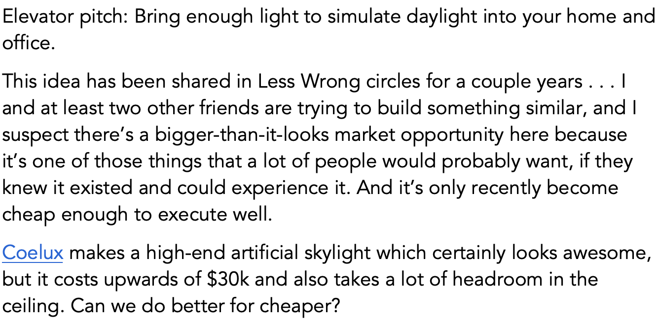 Elevator pitch: Bring enough light to simulate daylight into your home and office.
This idea has been shared in Less Wrong circles for a couple years . . . I and at least two other friends are trying to build something similar, and I suspect there’s a bigger-than-it-looks market opportunity here because it’s one of those things that a lot of people would probably want, if they knew it existed and could experience it. And it’s only recently become cheap enough to execute well.
Coelux makes a high-end artificial skylight which certainly looks awesome, but it costs upwards of $30k and also takes a lot of headroom in the ceiling. Can we do better for cheaper?