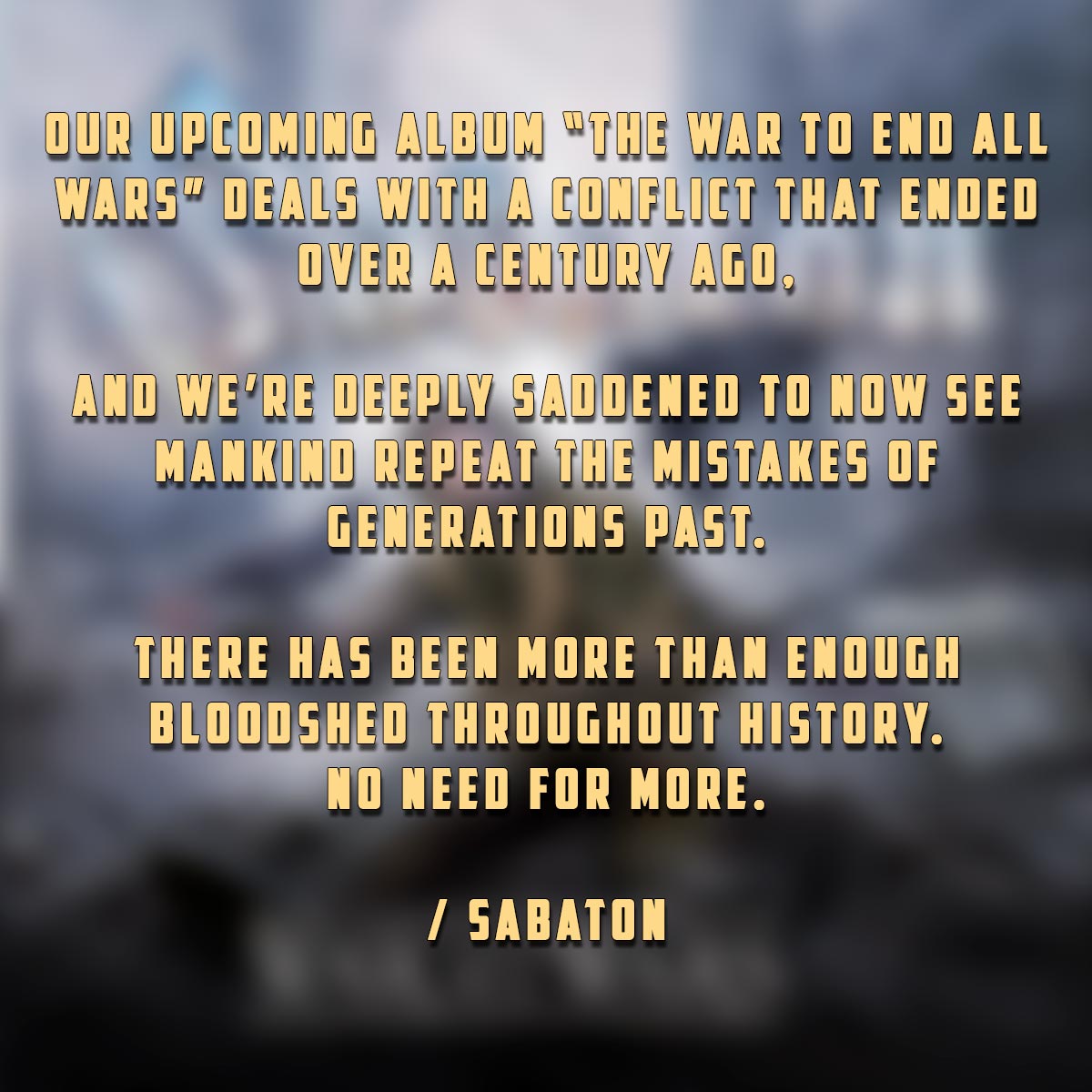 Our upcoming album “The War To End All Wars” deals with a conflict that ended over a century ago, and we’re deeply saddened to now see mankind repeat the mistakes of generations past.

There has been more than enough bloodshed throughout history.
No need for more.

/ Sabaton