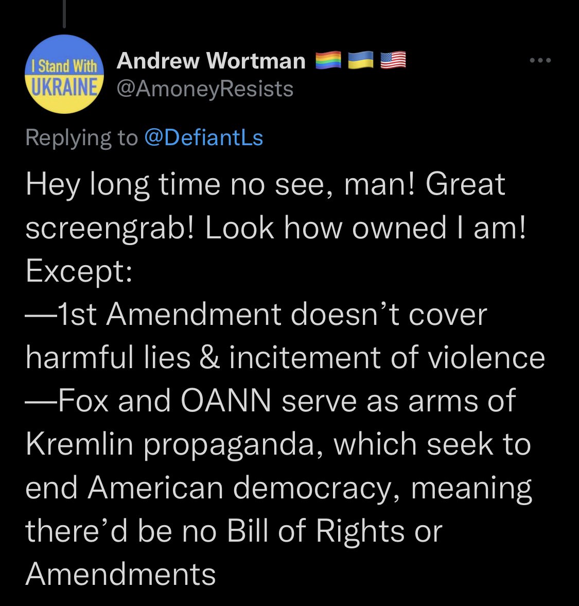 Screenshot of tweet:

Andrew Wortman @AmoneyResists, Replying to @DefiantLs: “Hey long time no see, man! Great
screengrab! Look how owned I am! Except: 
-1st Amendment doesn't cover harmful lies & incitement of violence
-Fox and OANN serve as arms of Kremlin propaganda, which seek to end American democracy, meaning there'd be no Bill of Rights or
Amendments”