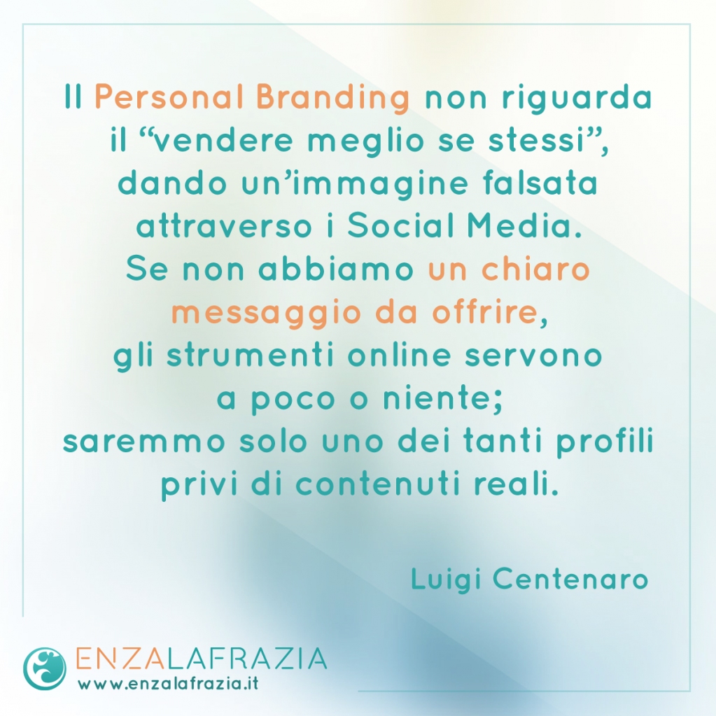 Il #PersonalBranding non riguarda il vendere meglio se stessi, dando un’immagine falsata attraverso i Social Media.
Se non abbiamo un chiaro messaggio da offrire, gli strumenti online servono a poco; saremmo solo uno dei tanti profili privi di contenuti reali.
(Luigi Centenaro)