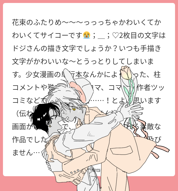 マシマロありがとうございます🤍
花束のふたり気に入ってもらえて嬉しいです;D
まさか文字まで褒めていただけるなんて、、言って頂いた事伝わりますその雰囲気が大好きなので凄く嬉しいです🌷🌷嬉しいお言葉をたくさんありがとうございました! 