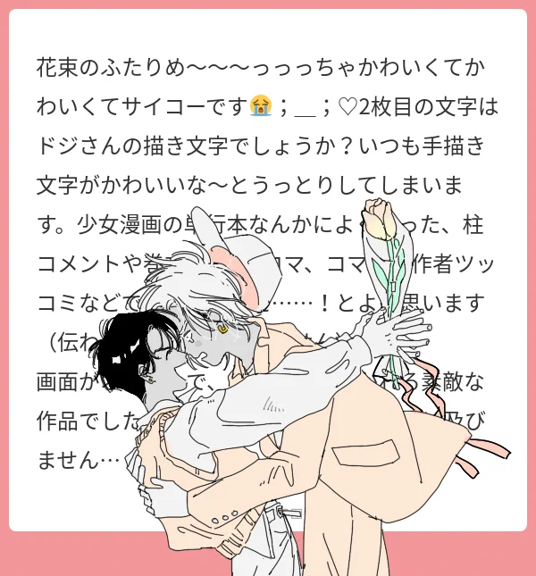 マシマロありがとうございます🤍
花束のふたり気に入ってもらえて嬉しいです;D
まさか文字まで褒めていただけるなんて、、言って頂いた事伝わりますその雰囲気が大好きなので凄く嬉しいです🌷🌷嬉しいお言葉をたくさんありがとうございました! 