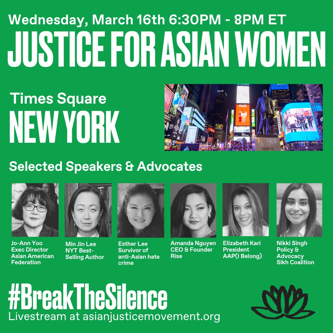 A mostly green poster advertising a "Justice for Asian women" rally on Wednesday, March 16th, 6:30pm-8pm ET at Times Square New York. Next to the location information is a color photo of Times Square. Selected speakers & advocates include a row of 6 grayscale headshot photos of Asian women. From left to right: Jo-Ann Yoo Exec. Director Asian American Federation. Min Jin Lee NYT Best-selling author. Esther Lee survivor of anti-Asian crime. Amanda Nguyen CEO & Founder Rise. Elizabeth Kari President AAP(I) Belong. Nikki Singh Policy & Advocacy Sikh Coalition. At the bottom of the poster is the hashtah #BreakTheSilence and livestream at asianjusticemovement.org. A logo of a black lotus is on the bottom right of the poster. 