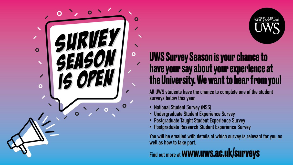 Have your say – UWS students have the chance to complete one of the Undergraduate, Postgraduate Taught, Postgraduate Research Student Experience Surveys or the National Student Survey (NSS).
Find out more and have your say here: uws.ac.uk/surveys