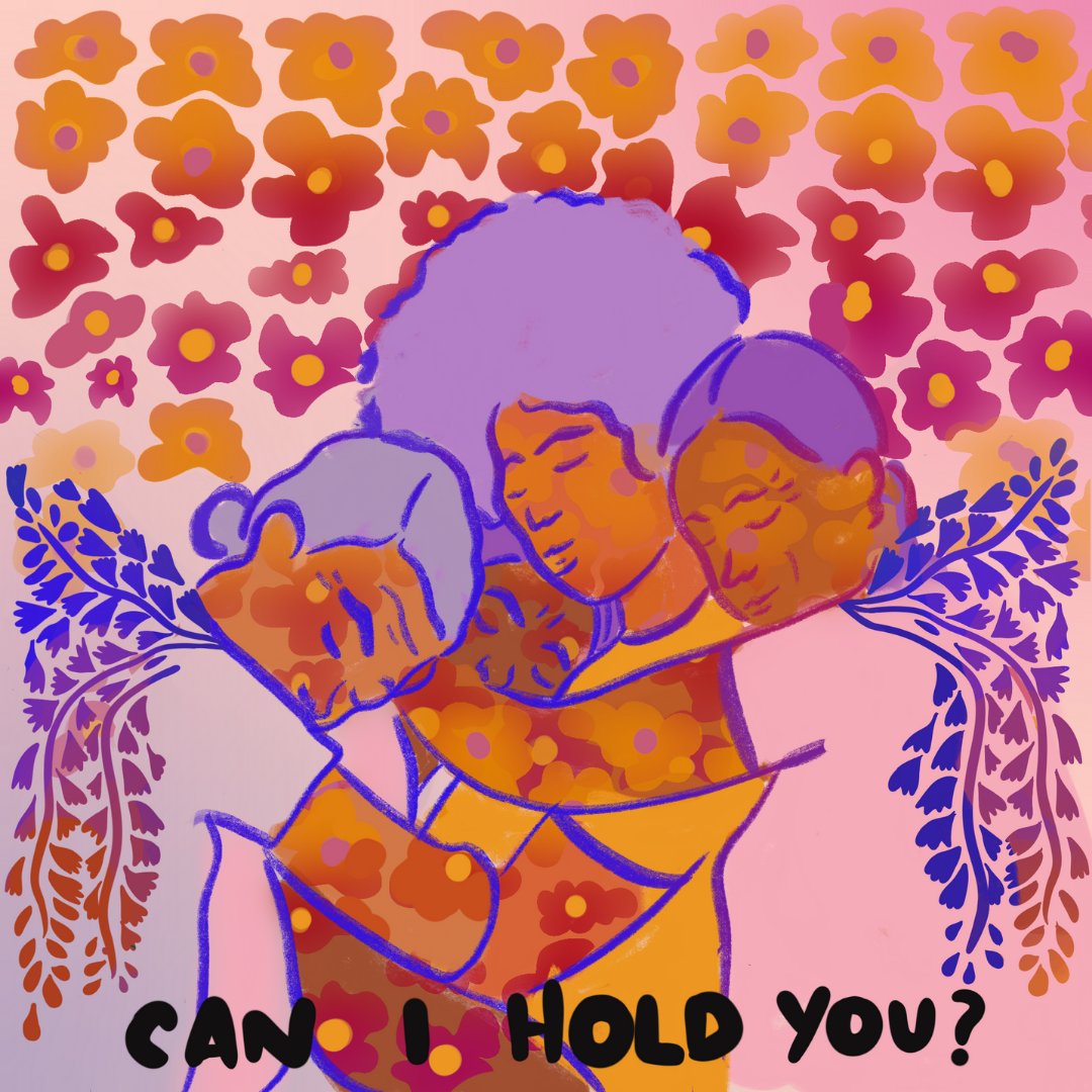 The theme of this artwork is community care with four women embracing one another and the words “CAN I HOLD YOU?” below the image. The women appear with different hair styles in different shades of purple and different shades of orange, pink and red on their skin. There are shades of purple and blue leaves coming out from behind the two women at the end of each embrace and shades of orange, pink, purple and magenta flowers on the women’s skin. The backdrop of this image shows a gradient of orange and pink flowers.