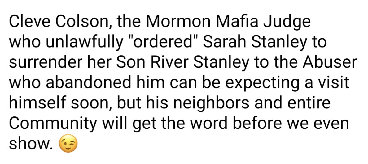 Screenshot of text that reads:

Cleve Colson, the Mormon Mafia Judge who unlawfully "ordered" Sarah Stanley to surrender her Son River Stanley to the Abuser who abandoned him can be expecting a visit himself soon, but his neighbors and entire Community will get the word before we even show.