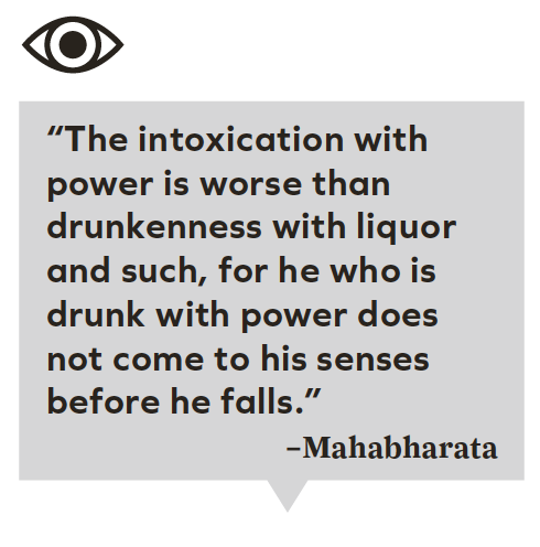 “The intoxication with power is worse than drunkenness with liquor and such, for he who is drunk with power does not come to his senses before he falls.”
–Mahabharata