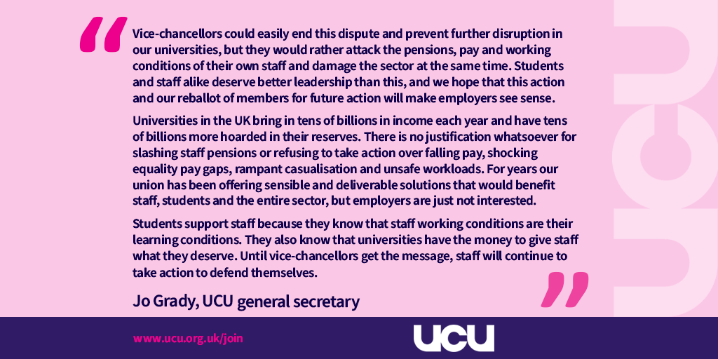 VCs could easily end this dispute and prevent further disruption in our universities, but they would rather attack the pensions, pay and working conditions of their own staff and damage the sector at the same time. Students and staff alike deserve better leadership than this, and we hope that this action and our reballot of members for future action will make employers see sense.

‘Universities in the UK bring in tens of billions in income each year and have tens of billions more hoarded in their reserves. There is no justification whatsoever for slashing staff pensions or refusing to take action over falling pay, shocking equality pay gaps, rampant casualisation and unsafe workloads. For years our union has been offering sensible and deliverable solutions that would benefit staff, students and the entire sector, but employers are just not interested. 