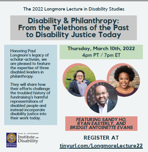 Text reads the same information as tinyurl.com/LongmoreLecture22. The 2022 Longmore Lecture in Disability Studies presents: Disability & Philanthropy: From the Telethons of the Past to Disability Justice Today. Thursday, March 10th, 2022 4pm-5:30pm PT / 7pm-8:30pm ET. Featuring Sandy Ho, Ryan Easterly, and Bridgit Antoinette Evans. Register at tinyurl.com/LongmoreLecture22