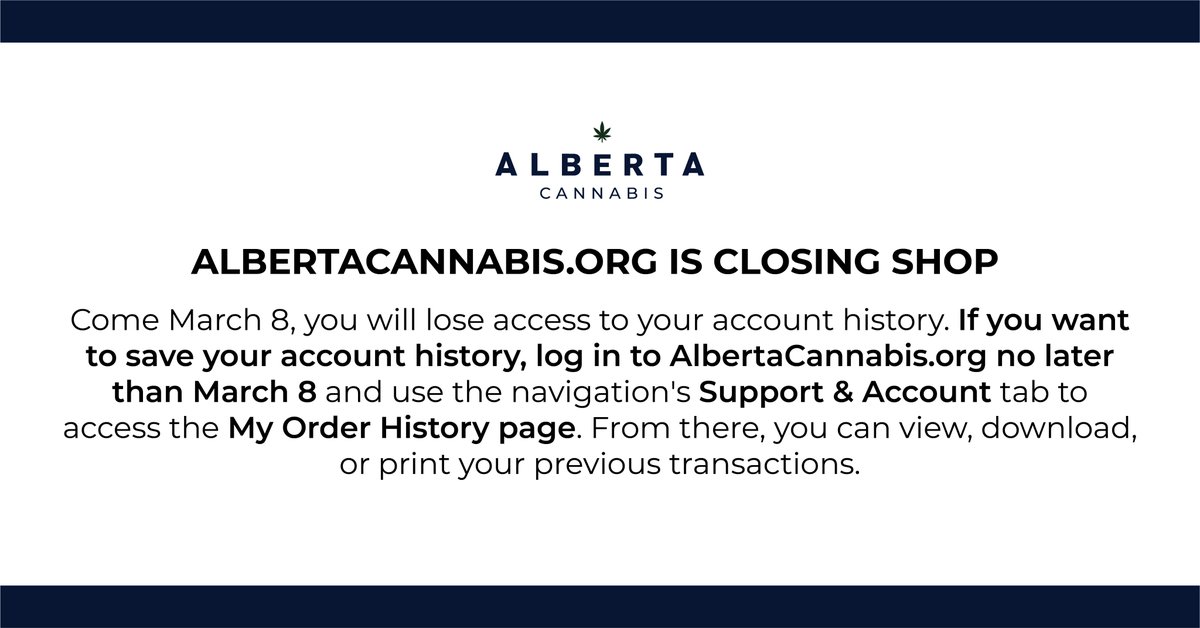 On March 8, you will lose access to your account history. If you want to save your account history, log in to AlbertaCannabis.org no later than Mar 8 and use the navigation's Support &amp; Account tab to access the My Order History page. View, download or print your transactions.