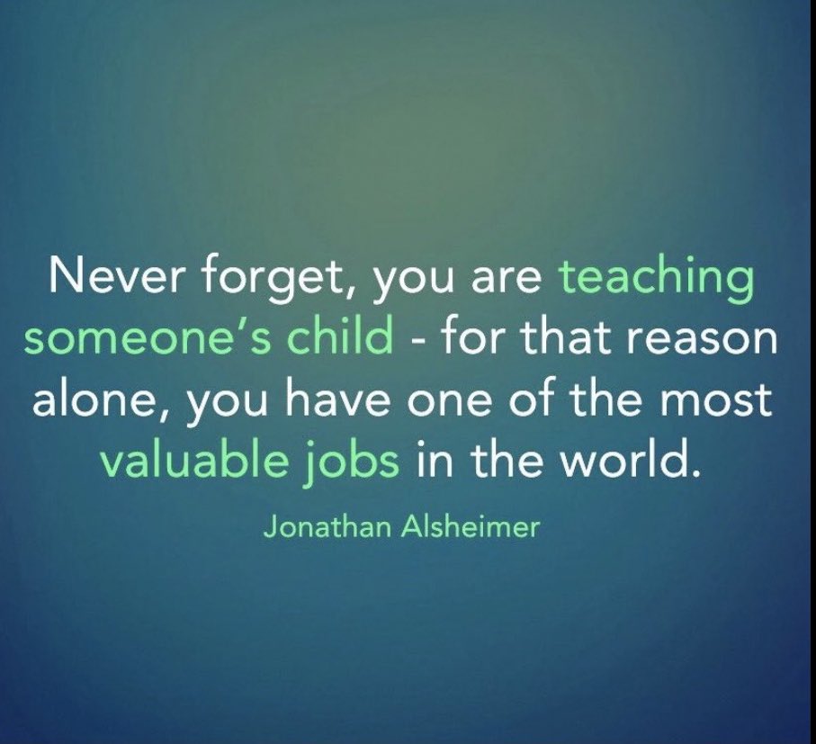 Teachers- “Never forget, you are teaching someone’s child - for that reason alone, you have one of the most valuable jobs in the world!”