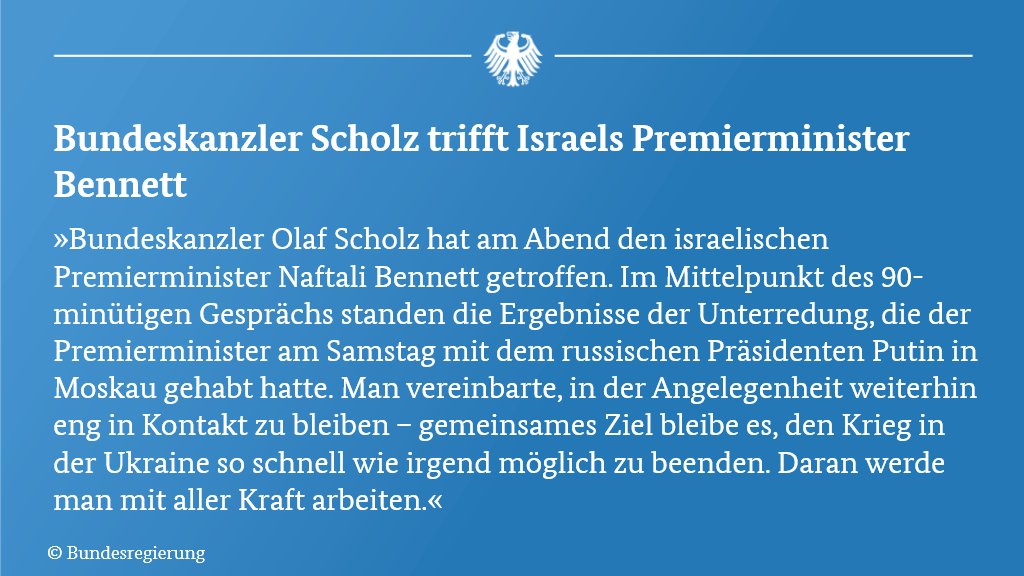 Text der Pressemitteilung nach dem Gespräch von Bundeskanzler Scholz mit dem israelischen Premiermnister Bennett in Berlin: "Bundeskanzler Olaf Scholz hat am Abend den israelischen Premierminister Naftali Bennett getroffen. Im Mittelpunkt des 90-minütigen Gesprächs standen die Ergebnisse der Unterredung, die der Premierminister am Samstag mit dem russischen Präsidenten Putin in Moskau gehabt hatte. Man vereinbarte, in der Angelegenheit weiterhin eng in Kontakt zu bleiben – gemeinsames Ziel bleibe es, den Krieg in der Ukraine so schnell wie irgend möglich zu beenden. Daran werde man mit aller Kraft arbeiten."