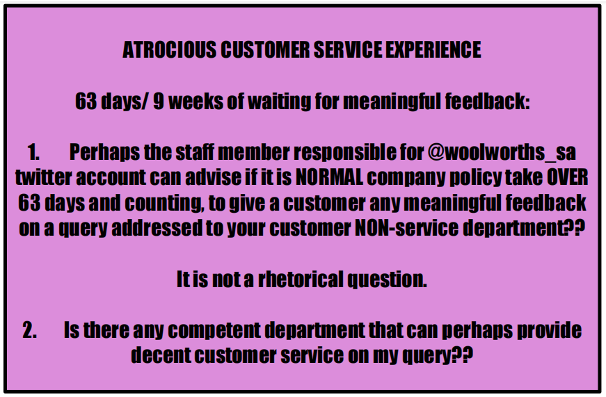 MarangTheSun's tweet photo. @WOOLWORTHS_SA ATROCIOUS CUSTOMER SERVICE --> 63 days i.e. over 9 weeks waiting for meaningful customer service feedback! Pray tell, is this NORMAL company policy?? Perhaps @woolworths_sa can shine a light on how long it will take to receive actual customer service. I'll wait... https://t.co/jFFME8Q5ac