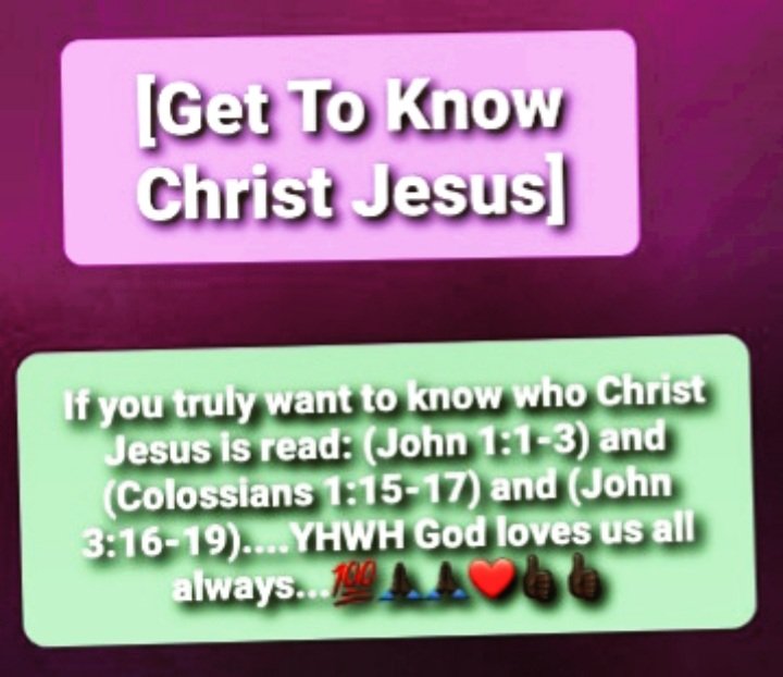 If you truly want to know who Christ Jesus is read: (John 1:1-3) and (Colossians 1:15-17) and (John 3:16-19)....YHWH God loves us all always...💯🙏🏿🙏🏿❤👍🏿👍🏿