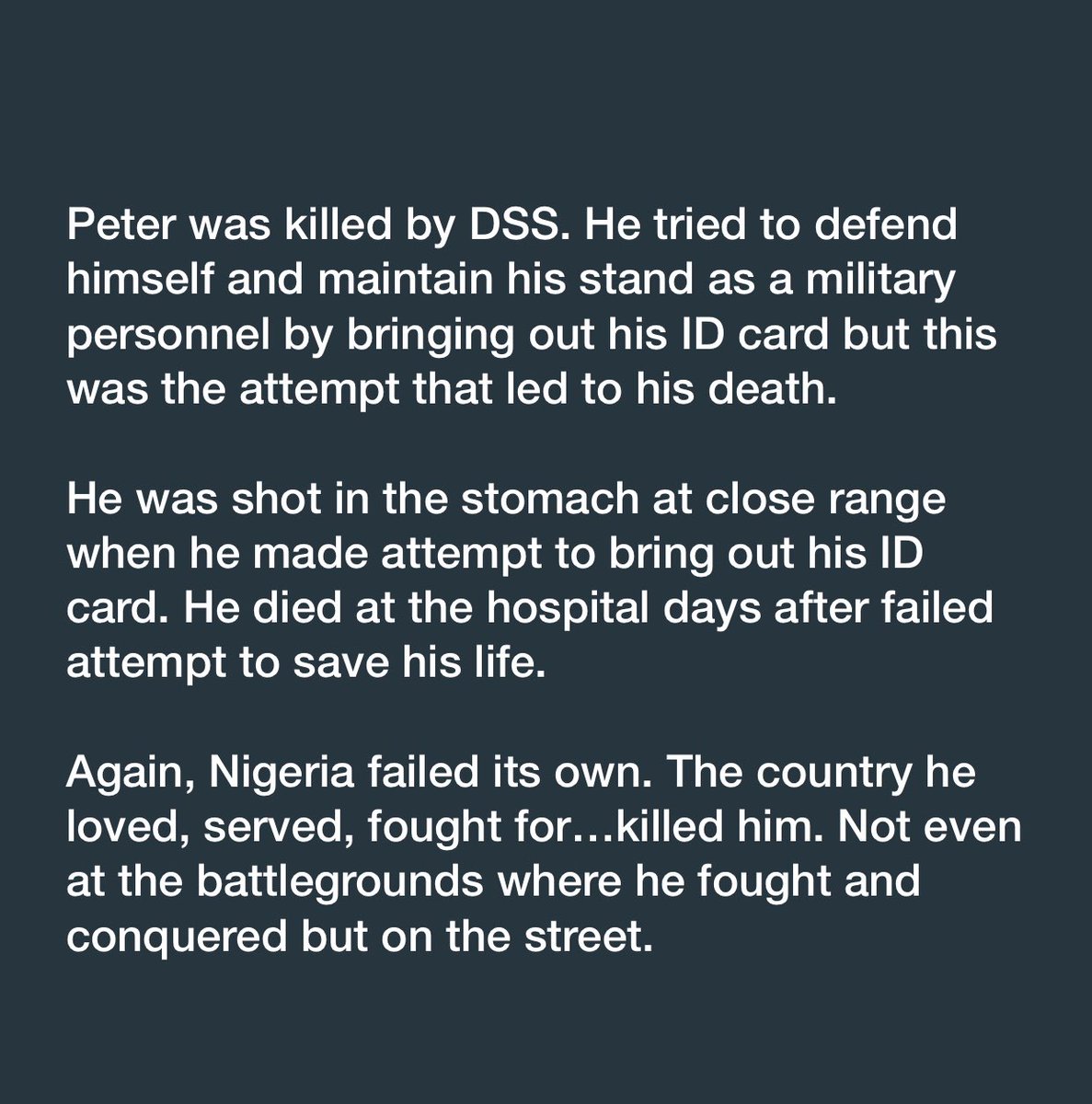 I lost a brother today. He was a Soldier. No, Boko haram didn’t kill him, Bandits didn’t. He didn’t die at the war front. He was shot in the stomach by DSS in Lekki, when he attempted to bring out his ID card. Again, Nigeria failed its own. My God!😭😭😭 #JusticeForPeter