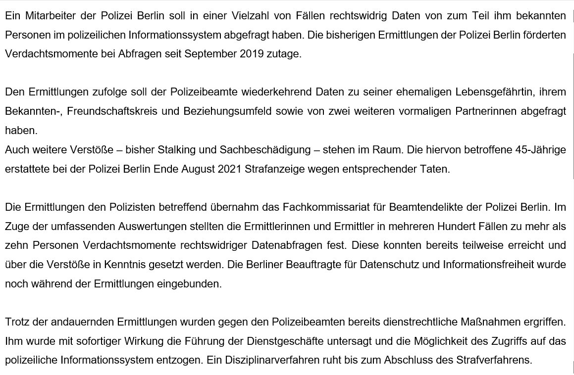 Ein Mitarbeiter der Polizei Berlin soll in einer Vielzahl von Fällen rechtswidrig Daten von zum Teil ihm bekannten Personen im polizeilichen Informationssystem abgefragt haben. Die bisherigen Ermittlungen der Polizei Berlin förderten Verdachtsmomente bei Abfragen seit September 2019 zutage.

Den Ermittlungen zufolge soll der Polizeibeamte wiederkehrend Daten zu seiner ehemaligen Lebensgefährtin, ihrem Bekannten-, Freundschaftskreis und Beziehungsumfeld sowie von zwei weiteren vormaligen Partnerinnen abgefragt haben. 
Auch weitere Verstöße – bisher Stalking und Sachbeschädigung – stehen im Raum. Die hiervon betroffene 45-Jährige erstattete bei der Polizei Berlin Ende August 2021 Strafanzeige wegen entsprechender Taten.

Die Ermittlungen den Polizisten betreffend übernahm das Fachkommissariat für Beamtendelikte der Polizei Berlin. Im Zuge der umfassenden Auswertungen stellten die Ermittlerinnen und Ermittler in mehreren Hundert Fällen zu mehr als zehn Personen Verdachtsmomente rechtswidr
