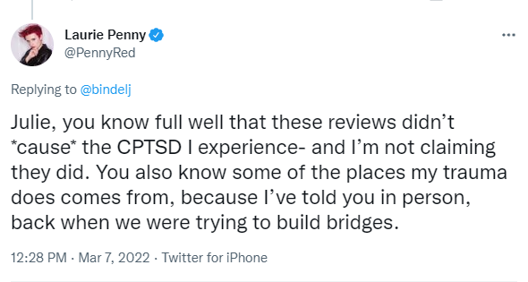 Julie Bindel, infamous for her extensive transphobia and toxic social media presence, then posted a lie on her Twitter page that Penny had claimed her review "caused her Complex PTSD".Despite Penny pointing this fiction out, the post has not been corrected.