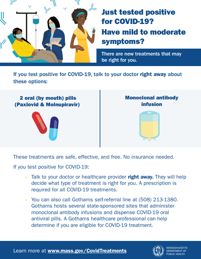 If you have recently tested positive for COVID-19 and are experiencing symptoms, there are free treatment options that may be right for you. Contact your Dr. or call the self-referral line at 508-213-1380 to see if you qualify. Visit mass.gov/covidtreatments for more information!