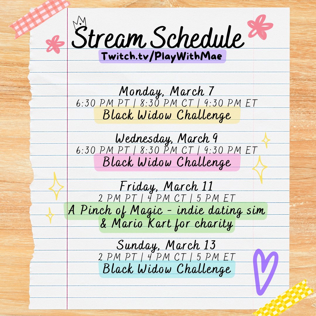 Stream Schedule
twitch.tv/playwithmae

Monday, March 7
6:30 PM PT | 8:30 PM CT | 9:30 PM ET
Black Widow Challenge
 
Wednesday, March 9
6:30 PM PT | 8:30 PM CT | 9:30 PM ET
Black Widow Challenge

Friday, March 11
2 PM PT | 4 PM CT | 5 PM ET
A Pinch of Magic - indie dating sim
& Mario Kart for charity

Sunday, March 13
2 PM PT | 4 PM CT | 5 PM ET
Black Widow Challenge