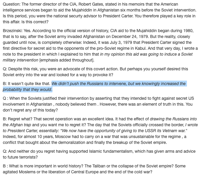 "We didn’t push the Russians to intervene, but we knowingly increased the probability that they would…drawing the Russians into the Afghan trap…giving to the USSR its Vietnam war."

Zbigniew Brzezinski
US National Security Advisor
As interviewed in 1998
dgibbs.faculty.arizona.edu/brzezinski_int…