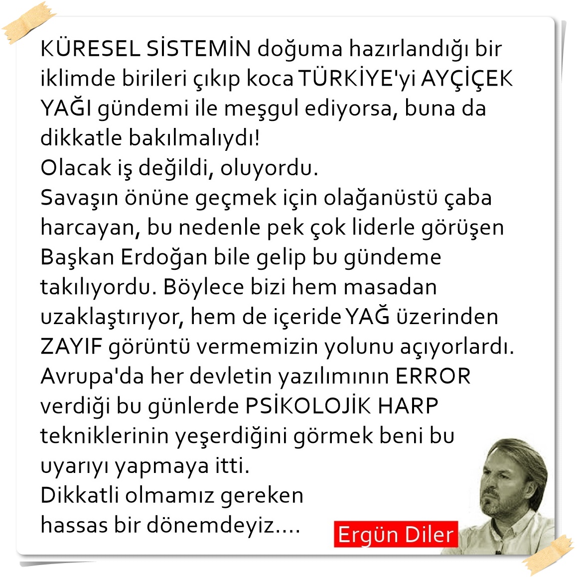 "PSİKOLOJİK HARP tekniklerinin yeşerdiğini görmek beni bu uyarıyı yapmaya itti. Dikkatli olmamız gereken hassas bir dönemdeyiz...."
#ErgünDiler
#ölmemiş 
#ReisSiziOynatacak