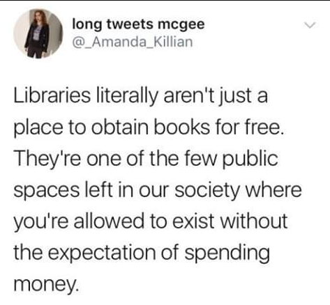 We love this thought. 

"Libraries literally aren't just a place to obtain books for free. They're one of the few public spaces left in our society where you're allowed to exist without the expectation of spending money."

#readers