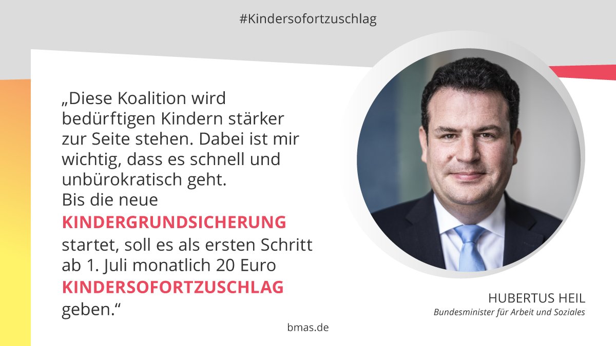 Porträtfoto des Bundesministers für Arbeit und Soziales Hubertus Heil. Links daneben das Zitat: „Diese Koalition wird bedürftigen Kindern stärker zur Seite stehen. Dabei ist mir wichtig, dass es schnell und unbürokratisch geht. Bis die neue Kindergrundsicherung startet, soll es als ersten Schritt ab 1. Juli monatlich 20 Euro Kindersofortzuschlag geben."
Hashtag: Kindersofortzuschlag. URL: BMAS.DE