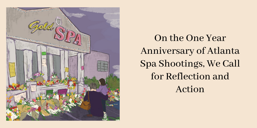 Image text reads "On the One Year Anniversary of Atlanta Spa Shootings, We Call for Reflection and Action" and on the left of the image is an illustration of the  Gold Spa store front where an altar of community notes and flowers are sprawled across the front of the spa and an elder and young child looking towards the altar.  The Gold Spa was the site of one of the shootings that took place on March 16, 2021.