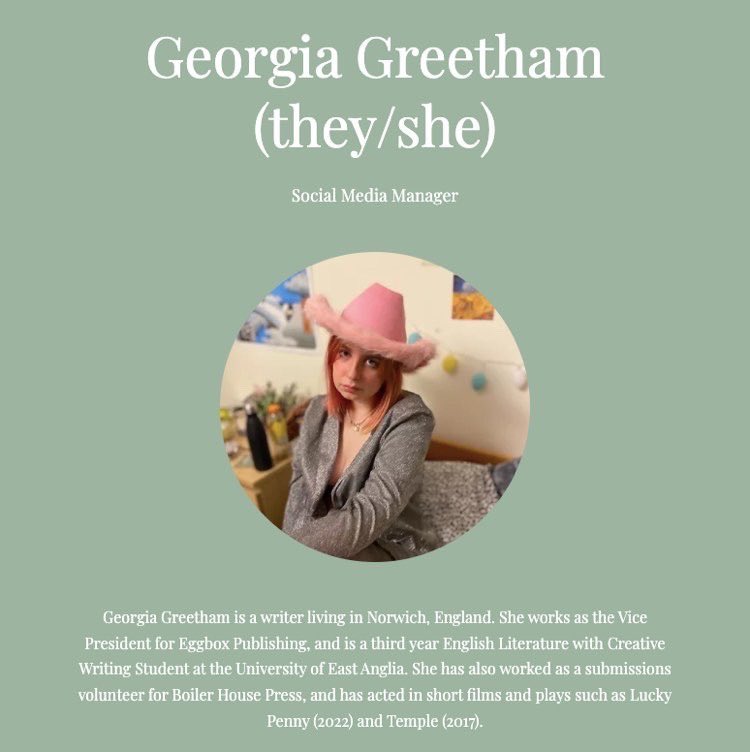 MEET THE TEAM!
Social Media Manager: Georgia Greetham
Georgia Greetham is a writer living in Norwich. She works as the Vice President for Eggbox Publishing, and is an English Literature with Creative Writing Student at UEA. Follow her twitter: @georgegreetham1