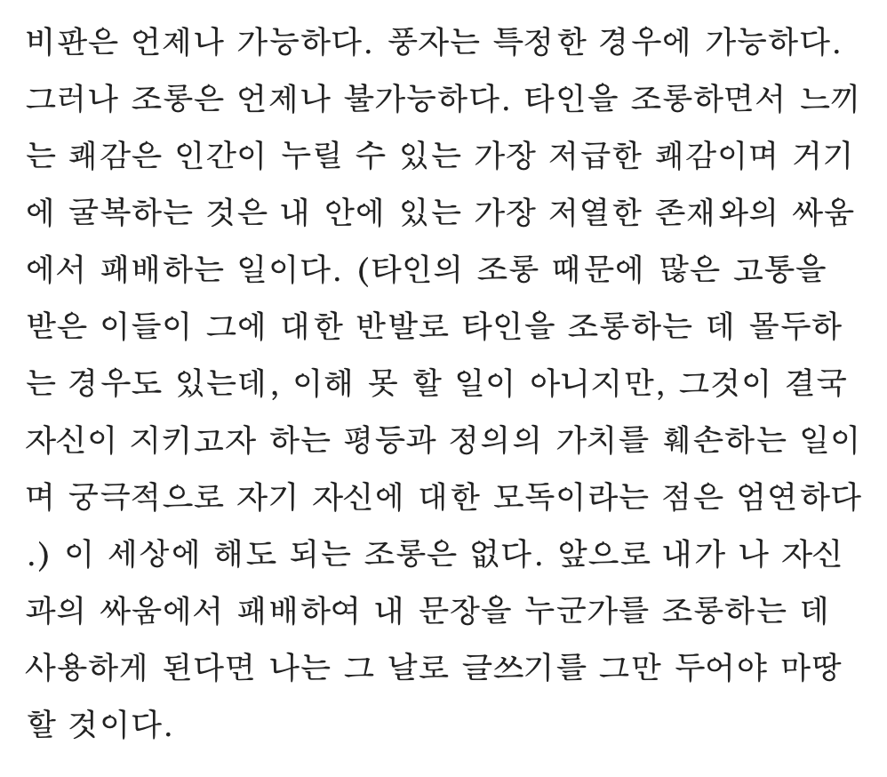 타인을 조롱하면서 느끼는 쾌감은 인간이 누릴 수 있는 가장 저급한 쾌감이며 거기에 굴복하는 것은 내 안에 있는 가장 저열한 존재와의 싸움에서 패배하는 일이다. 이 세상에 해도 되는 조롱은 없다.