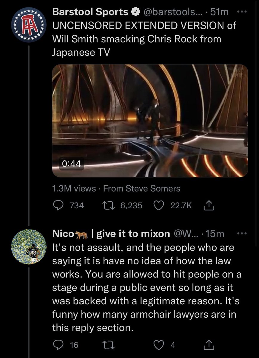 Screenshot of tweet thread:

Barstool Sports @barstoolsports: “UNCENSORED EXTENDED VERSION of Will Smith smacking Chris Rock from Japanese TV”

Nico @WhoDey9to1: “It's not assault, and the people who are saying it is have no idea of how the law works. You are allowed to hit people on a stage during a public event so long as it was backed with a legitimate reason. It's funny how many armchair lawyers are in this reply section.”