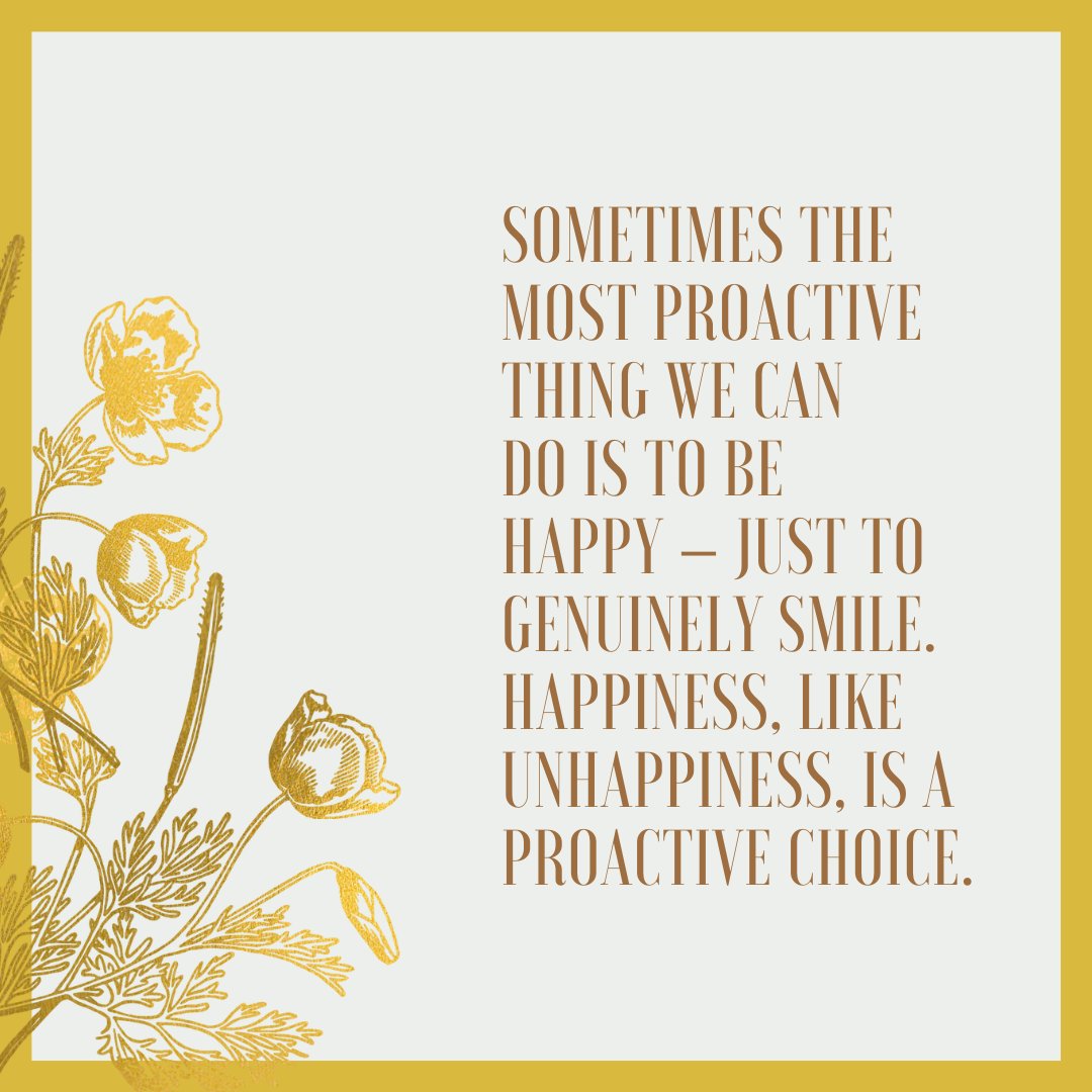Sometimes the most proactive thing we can do is to be happy – just to genuinely smile. Happiness, like unhappiness, is a proactive choice.