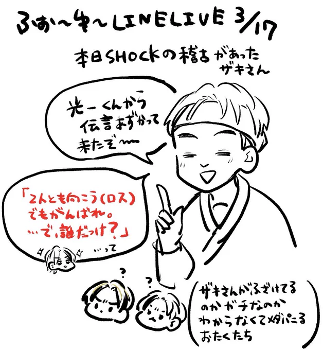 ふぉゆさんLINEライブ 3/17

SHOCKの稽古があったので光一さんから松松への伝言を預かって来てくれたザキさん
(光一さん「誰だっけ?」松松「ゲンタとカイトですよぉ〜😆😆」って言うのが挨拶行くときの恒例になってるらしい😭かわいい😭)
#せくし〜松 https://t.co/KQ0qaB7nQj 
