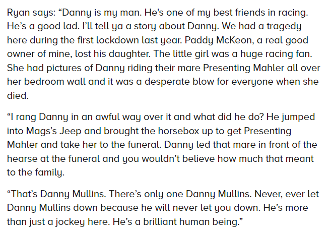 There will be lots of nice things said and written about Danny Mullins after his brilliant winning ride on Flooring Porter today, but here's a story from an interview with trainer John Ryan in the RP last year that stayed with me. Hard not to wish the best for a fella like this.