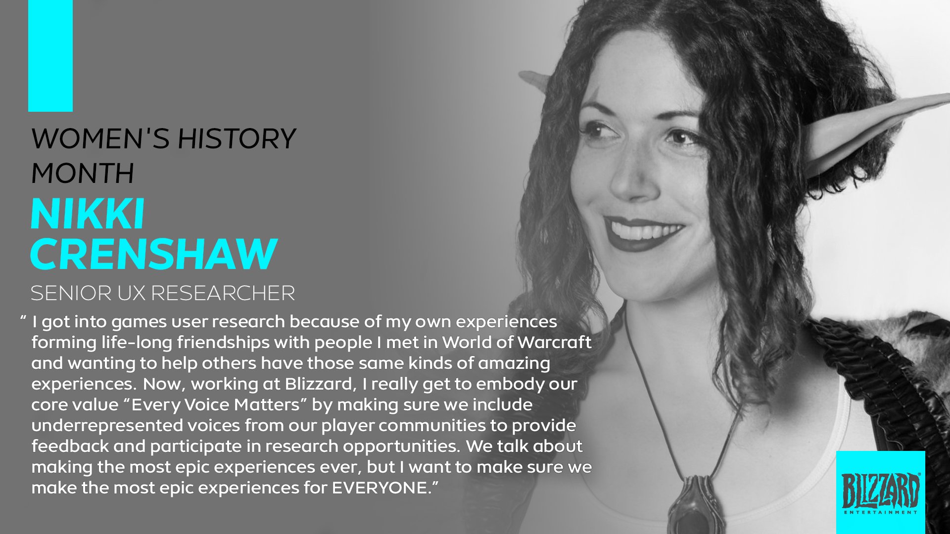 Women's History Month - Nikki Crenshaw, Senior UX Researcher: "I got into games user research because of my own experiences forming life-long friendships with people I met in World of Warcraft and wanting to help others have those same kinds of amazing experiences. Now, working at Blizzard, I really get to embody our core value "Every Voice Matters" by making sure we include underrepresented voices from our player communities to provide feedback and participate in research opportunities. We talk about making the most epic experiences ever, but I want to make sure we make the most epic experiences for EVERYONE." 