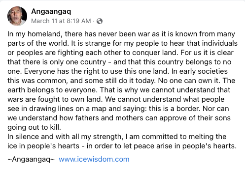 From Angaangaq, shaman from Greenland who has traveled all over the world for 40+ years.
facebook.com/icewisdom

The people of Greenland have never known war or borders. 

"Nor can we understand how fathers and mothers can approve of their sons going out to kill."