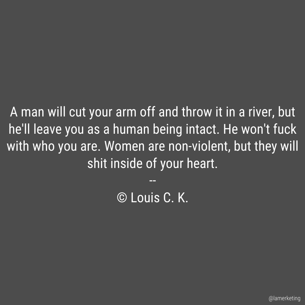 A man will cut your arm off and throw it in a river, but he'll leave you as a human being intact. He won't fuck with who you are. Women are non-violent, but they will shit inside of your heart.

 -- Louis C. K. https://t.co/aC2L91arOd