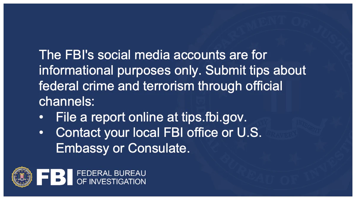 FBI Social Media accounts are for informational purposes only. Submit tips about federal crime and terrorism only through official channels: 
• File a report online at tips.fbi.gov
• Contact your local FBI office (https://go.usa.gov/xzyNv) or U.S. Embassy or Consulate