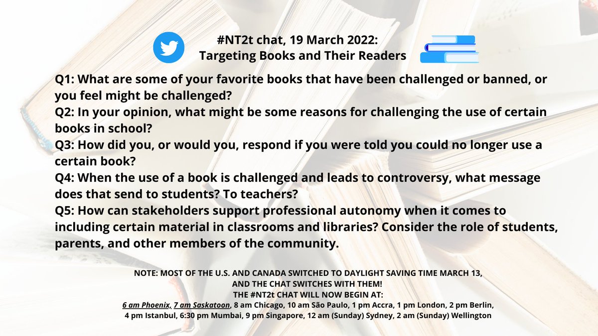 Faded background of books; Q1: What are some of your favorite books that have been challenged or banned, or you feel might be challenged?; Q2: In your opinion, what might be some reasons for challenging the use of certain books in school?; Q3: How did you, or would you, respond if you were told you could no longer use a certain book?; Q4: When the use of a book is challenged and leads to controversy, what message does that send to students? To teachers?; Q5: How can stakeholders support professional autonomy when it comes to including certain material in classrooms and libraries? Consider the role of students, parents, and other members of the community. NOTE: MOST OF THE U.S. AND CANADA SWITCHED TO DAYLIGHT SAVING TIME MARCH 13, AND THE CHAT SWITCHES WITH THEM! THE #NT2t CHAT WILL NOW BEGIN AT: 6 am Phoenix, 7 am Saskatoon, 8 am Chicago, 10 am São Paulo, 1 pm Accra, 1 pm London, 2 pm Berlin, 4 pm Istanbul, 6:30 pm Mumbai, 9 pm Singapore, 12 am (Sunday) Sydney, 2 am (Sunday) Wellington