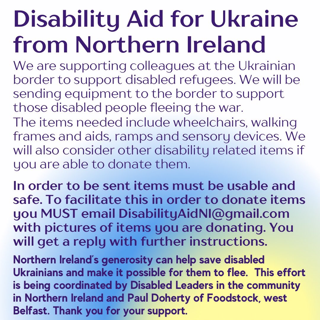 Disability Aid for Ukraine from Northern Ireland

We are supporting colleagues at the Ukrainian border to support disabled refugees. We will be sending equipment to the border to support those disabled people fleeing the war.

The items needed include wheelchairs, walking frames and aids, ramps and sensory devices. We will also consider other disability related items if you are able to donate them.

In order to be sent items must be usable and safe. To facilitate this in order to donate items you MUST email DisabilityAidNI@gmail.com with pictures of items you are donating. You will get a reply with further instructions.

Northern Ireland's generosity can help save disabled
Ukrainians and make it possible for them to flee. This effort is being coordinated by Disabled Leaders in the community in Northern Ireland and Paul Doherty of Foodstock, west Belfast. Thank you for your support.