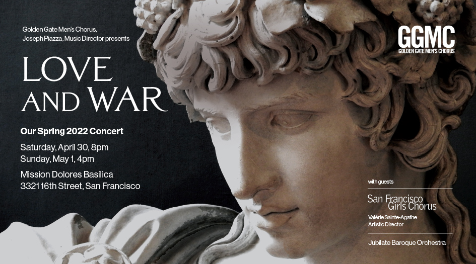 GGMC's annual spring concert, “Love and War,” with Music Director, Joseph Piazza, featuring music by Sibelius, Janáček, Dvořak, Monteverdi, and Stephen Main.  Guests:  San Francisco Girls Chorus and Jubilate Orchestra in a performance of Händel’s "Psalm 109 Dixit Dominus."