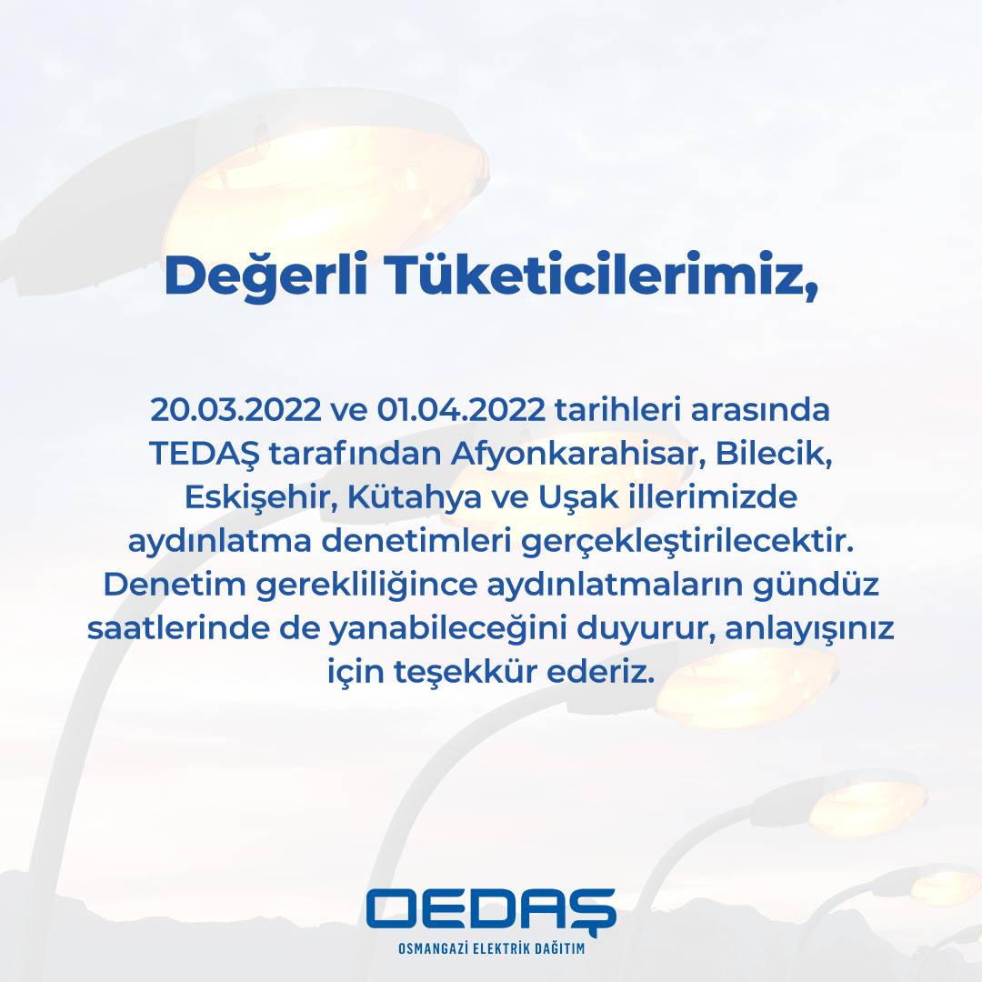 20.03.2022 ve 01.04.2022 tarihleri arasında TEDAŞ tarafından Afyonkarahisar, Bilecik, Eskişehir, Kütahya, Uşak illerimizde aydınlatma denetimleri gerçekleştirilecektir. Denetim boyunca aydınlatmaların gündüz saatlerinde de yanabileceğini duyurur, anlayışınız için teşekkür ederiz.